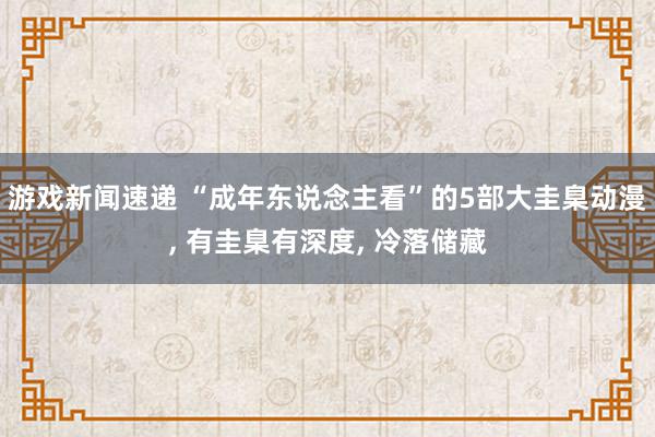 游戏新闻速递 “成年东说念主看”的5部大圭臬动漫, 有圭臬有深度, 冷落储藏