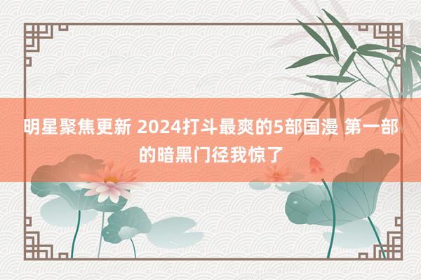 明星聚焦更新 2024打斗最爽的5部国漫 第一部的暗黑门径我惊了