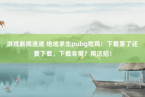 游戏新闻速递 绝地求生pubg吃鸡：下载罢了还要下载，下载非常？用这招！