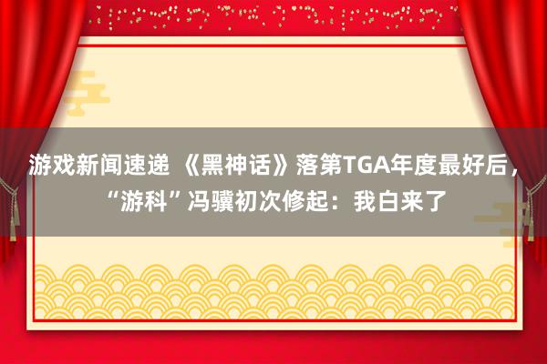 游戏新闻速递 《黑神话》落第TGA年度最好后，“游科”冯骥初次修起：我白来了