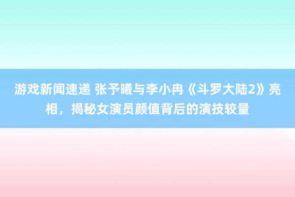 游戏新闻速递 张予曦与李小冉《斗罗大陆2》亮相，揭秘女演员颜值背后的演技较量