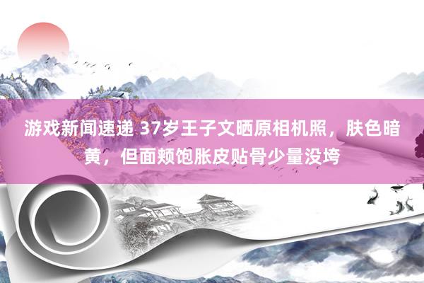 游戏新闻速递 37岁王子文晒原相机照，肤色暗黄，但面颊饱胀皮贴骨少量没垮