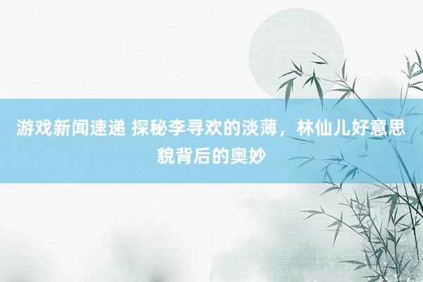 游戏新闻速递 探秘李寻欢的淡薄，林仙儿好意思貌背后的奥妙