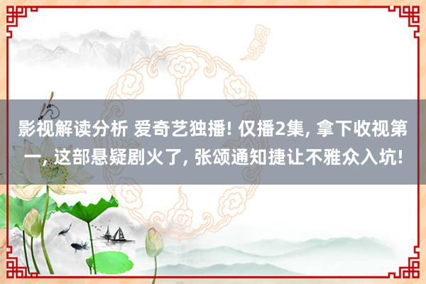 影视解读分析 爱奇艺独播! 仅播2集, 拿下收视第一, 这部悬疑剧火了, 张颂通知捷让不雅众入坑!