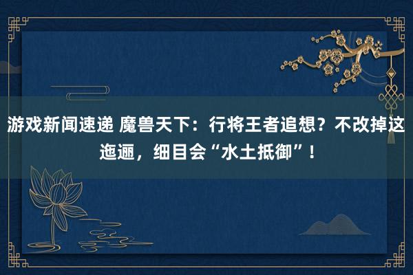 游戏新闻速递 魔兽天下：行将王者追想？不改掉这迤逦，细目会“水土抵御”！