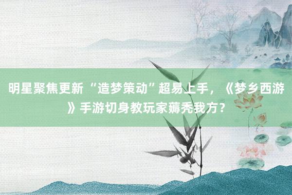 明星聚焦更新 “造梦策动”超易上手，《梦乡西游》手游切身教玩家薅秃我方？