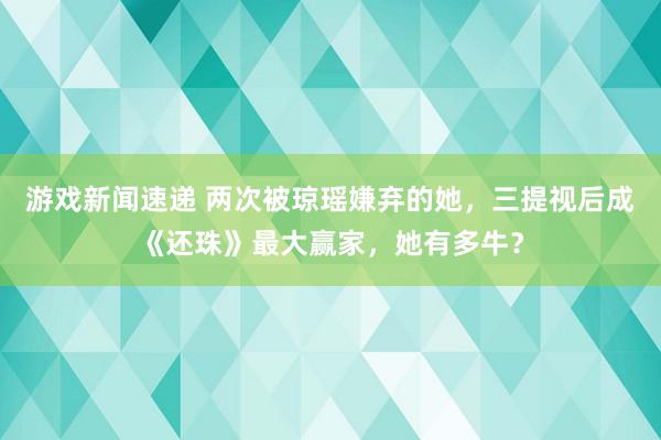 游戏新闻速递 两次被琼瑶嫌弃的她，三提视后成《还珠》最大赢家，她有多牛？