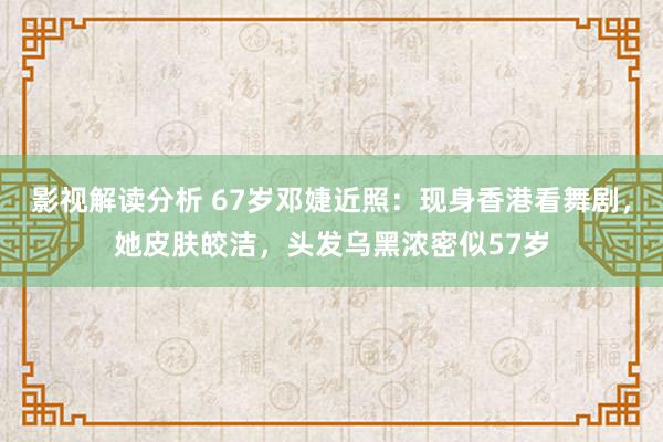 影视解读分析 67岁邓婕近照：现身香港看舞剧，她皮肤皎洁，头发乌黑浓密似57岁