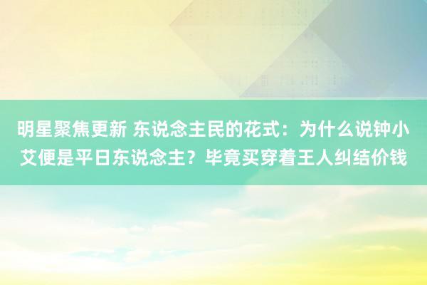 明星聚焦更新 东说念主民的花式：为什么说钟小艾便是平日东说念主？毕竟买穿着王人纠结价钱