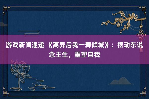 游戏新闻速递 《离异后我一舞倾城》：摆动东说念主生，重塑自我