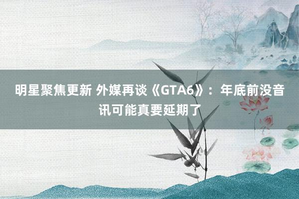 明星聚焦更新 外媒再谈《GTA6》：年底前没音讯可能真要延期了