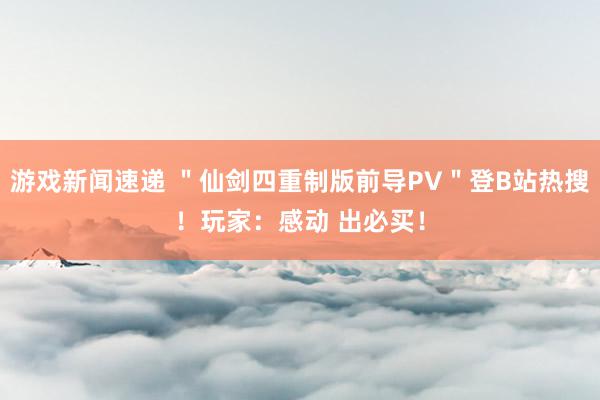 游戏新闻速递 ＂仙剑四重制版前导PV＂登B站热搜！玩家：感动 出必买！