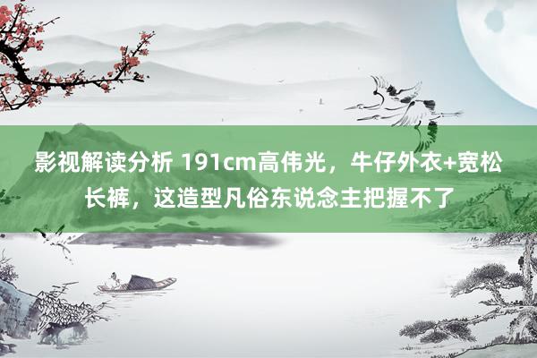 影视解读分析 191cm高伟光，牛仔外衣+宽松长裤，这造型凡俗东说念主把握不了