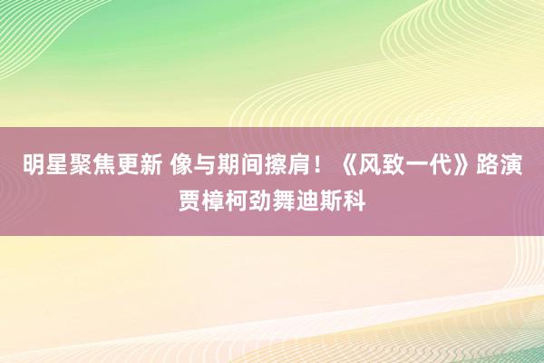 明星聚焦更新 像与期间擦肩！《风致一代》路演贾樟柯劲舞迪斯科