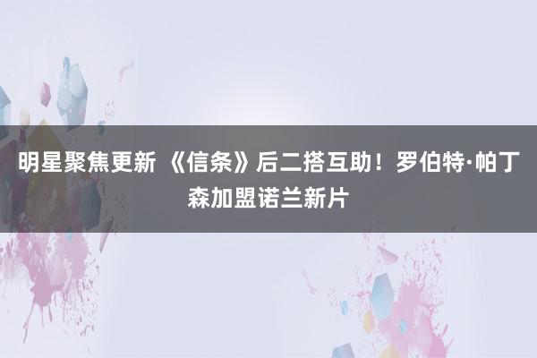 明星聚焦更新 《信条》后二搭互助！罗伯特·帕丁森加盟诺兰新片