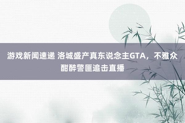 游戏新闻速递 洛城盛产真东说念主GTA，不雅众酣醉警匪追击直播