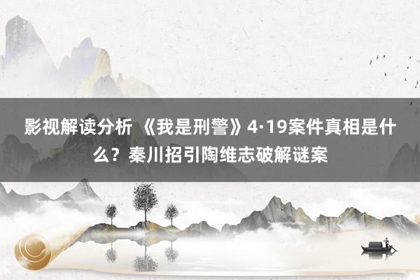 影视解读分析 《我是刑警》4·19案件真相是什么？秦川招引陶维志破解谜案