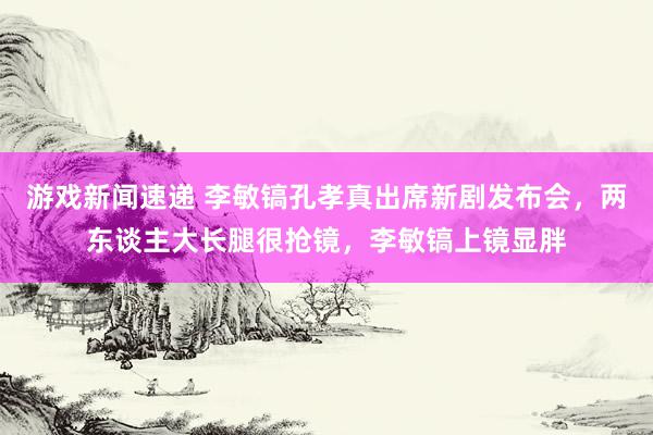 游戏新闻速递 李敏镐孔孝真出席新剧发布会，两东谈主大长腿很抢镜，李敏镐上镜显胖