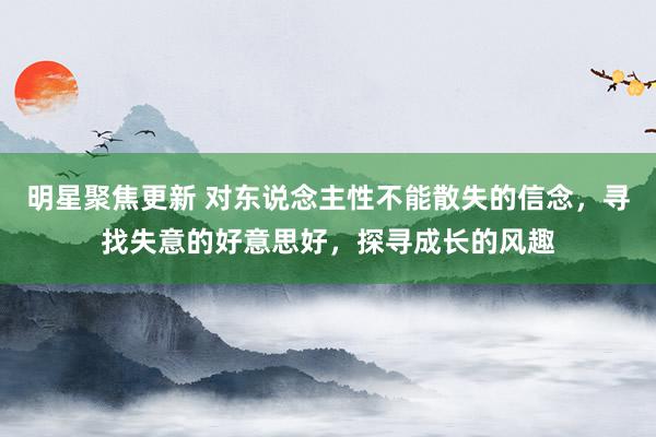 明星聚焦更新 对东说念主性不能散失的信念，寻找失意的好意思好，探寻成长的风趣