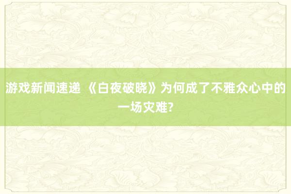 游戏新闻速递 《白夜破晓》为何成了不雅众心中的一场灾难?