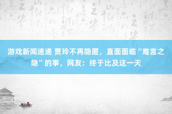 游戏新闻速递 贾玲不再隐匿，直面面临“难言之隐”的事，网友：终于比及这一天