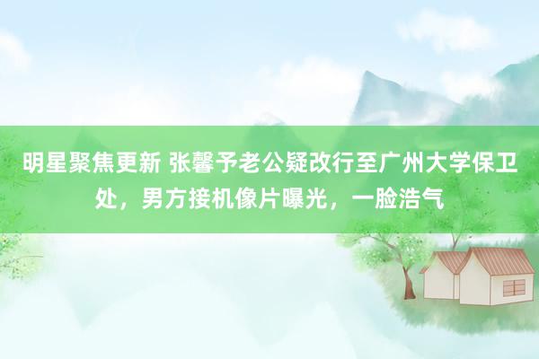 明星聚焦更新 张馨予老公疑改行至广州大学保卫处，男方接机像片曝光，一脸浩气