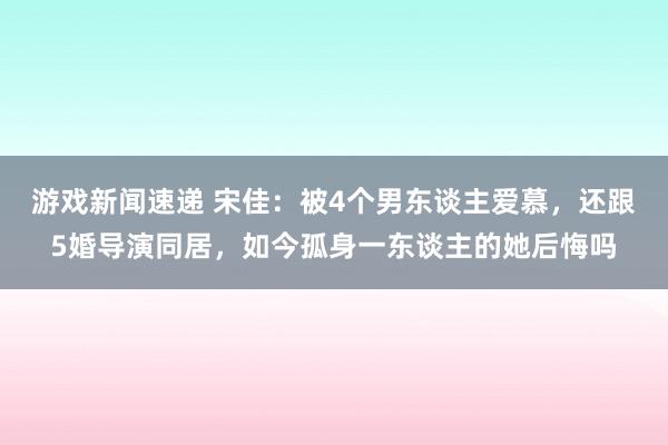 游戏新闻速递 宋佳：被4个男东谈主爱慕，还跟5婚导演同居，如今孤身一东谈主的她后悔吗