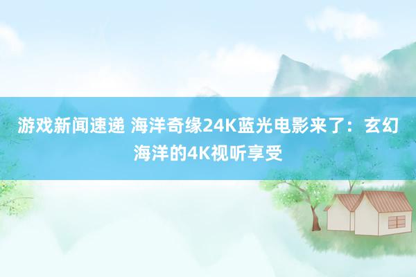 游戏新闻速递 海洋奇缘24K蓝光电影来了：玄幻海洋的4K视听享受