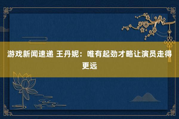 游戏新闻速递 王丹妮：唯有起劲才略让演员走得更远