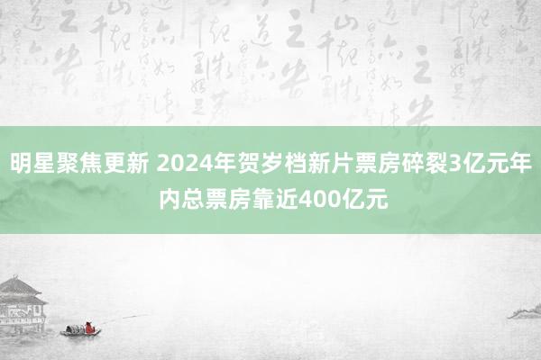 明星聚焦更新 2024年贺岁档新片票房碎裂3亿元年 内总票房靠近400亿元