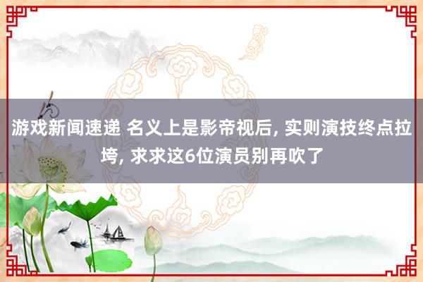 游戏新闻速递 名义上是影帝视后, 实则演技终点拉垮, 求求这6位演员别再吹了