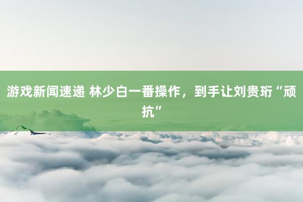 游戏新闻速递 林少白一番操作，到手让刘贵珩“顽抗”