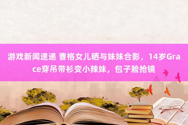 游戏新闻速递 曹格女儿晒与妹妹合影，14岁Grace穿吊带衫变小辣妹，包子脸抢镜