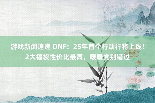 游戏新闻速递 DNF：25年首个行动行将上线！2大福袋性价比最高，暖暖党别错过