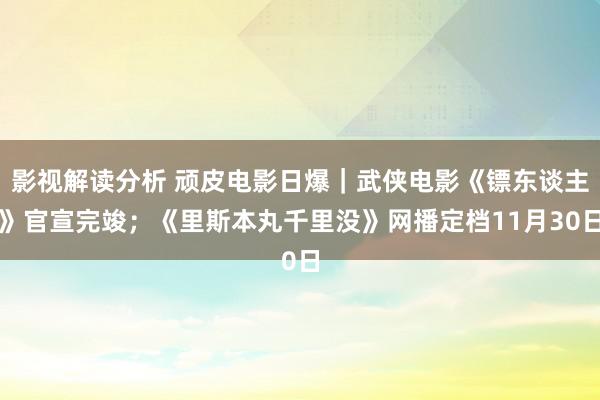 影视解读分析 顽皮电影日爆｜武侠电影《镖东谈主》官宣完竣；《里斯本丸千里没》网播定档11月30日