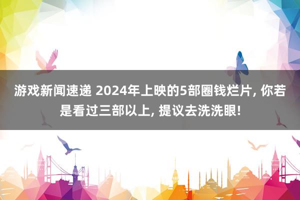 游戏新闻速递 2024年上映的5部圈钱烂片, 你若是看过三部以上, 提议去洗洗眼!