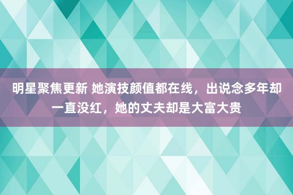 明星聚焦更新 她演技颜值都在线，出说念多年却一直没红，她的丈夫却是大富大贵