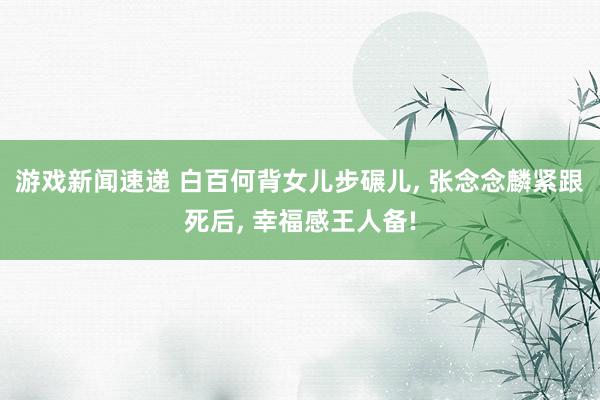 游戏新闻速递 白百何背女儿步碾儿, 张念念麟紧跟死后, 幸福感王人备!