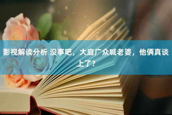 影视解读分析 没事吧，大庭广众喊老婆，他俩真谈上了？