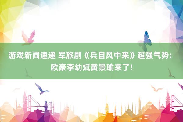 游戏新闻速递 军旅剧《兵自风中来》超强气势: 欧豪李幼斌黄景瑜来了!