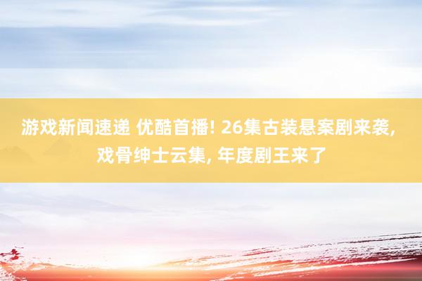 游戏新闻速递 优酷首播! 26集古装悬案剧来袭, 戏骨绅士云集, 年度剧王来了