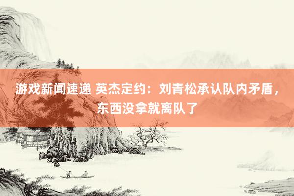 游戏新闻速递 英杰定约：刘青松承认队内矛盾，东西没拿就离队了