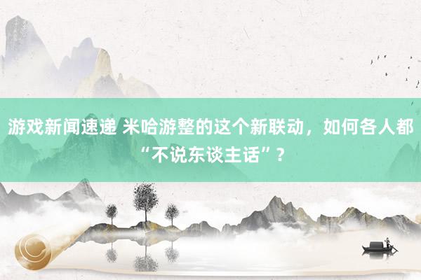 游戏新闻速递 米哈游整的这个新联动，如何各人都“不说东谈主话”？