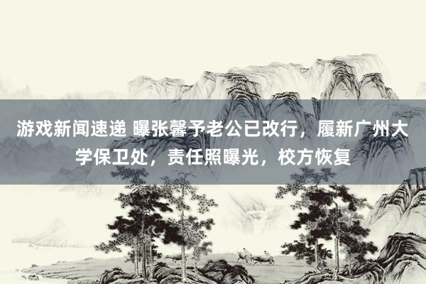 游戏新闻速递 曝张馨予老公已改行，履新广州大学保卫处，责任照曝光，校方恢复