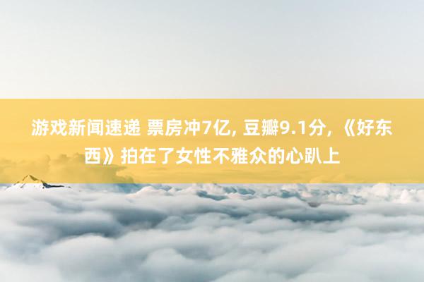 游戏新闻速递 票房冲7亿, 豆瓣9.1分, 《好东西》拍在了女性不雅众的心趴上