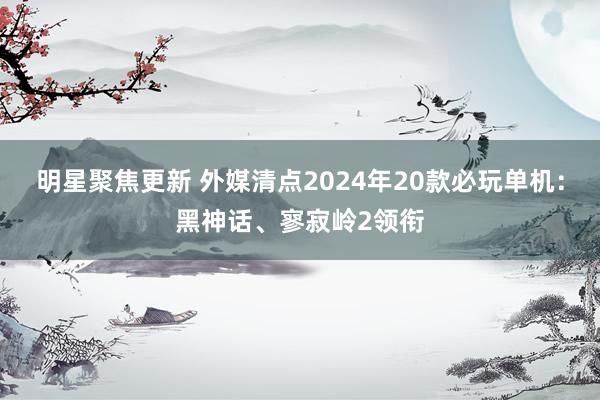 明星聚焦更新 外媒清点2024年20款必玩单机：黑神话、寥寂岭2领衔