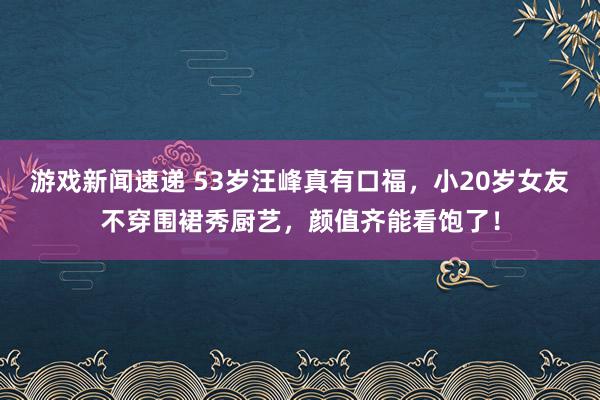 游戏新闻速递 53岁汪峰真有口福，小20岁女友不穿围裙秀厨艺，颜值齐能看饱了！