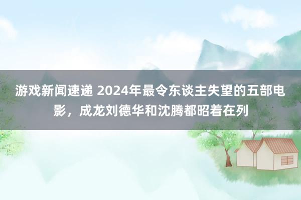 游戏新闻速递 2024年最令东谈主失望的五部电影，成龙刘德华和沈腾都昭着在列