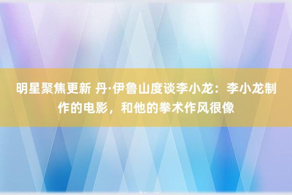 明星聚焦更新 丹·伊鲁山度谈李小龙：李小龙制作的电影，和他的拳术作风很像