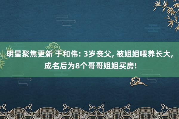 明星聚焦更新 于和伟: 3岁丧父, 被姐姐喂养长大, 成名后为8个哥哥姐姐买房!